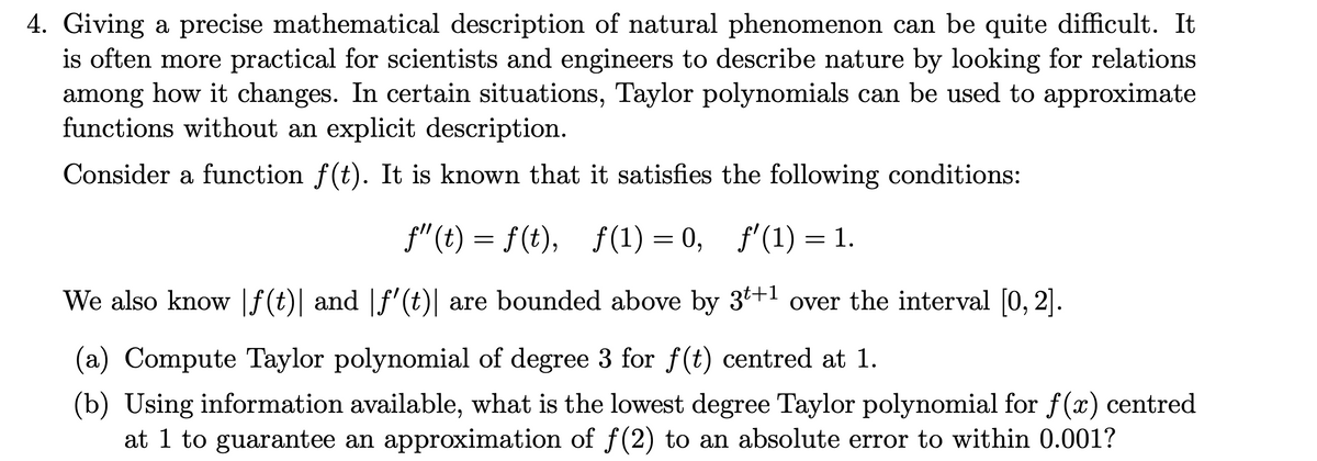 4. Giving a precise mathematical description of natural phenomenon can be quite difficult. It
is often more practical for scientists and engineers to describe nature by looking for relations
among how it changes. In certain situations, Taylor polynomials can be used to approximate
functions without an explicit description.
Consider a function f(t). It is known that it satisfies the following conditions:
f"(t) = f(t), f(1) = 0, f'(1) = 1.
We also know |f(t)| and |f'(t)| are bounded above by 3+1 over the interval [0, 2].
(a) Compute Taylor polynomial of degree 3 for f(t) centred at 1.
(b) Using information available, what is the lowest degree Taylor polynomial for f(x) centred
at 1 to guarantee an approximation of f(2) to an absolute error to within 0.001?
