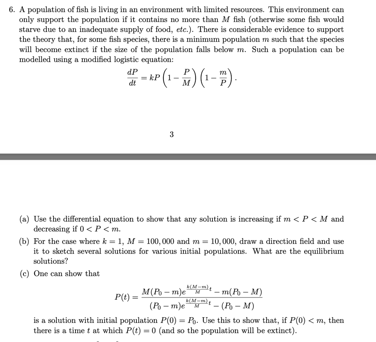 6. A population of fish is living in an environment with limited resources. This environment can
only support the population if it contains no more than M fish (otherwise some fish would
starve due to an inadequate supply of food, etc.). There is considerable evidence to support
the theory that, for some fish species, there is a minimum population m such that the species
will become extinct if the size of the population falls below m. Such a population can be
modelled using a modified logistic equation:
dP
= kP ( 1
dt
P
m
1
M
(a) Use the differential equation to show that any solution is increasing if m < P < M and
decreasing if 0 < P < m.
(b) For the case where k = 1, M = 100, 000 and m =
it to sketch several solutions for various initial populations. What are the equilibrium
solutions?
10, 000, draw a direction field and use
(c) One can show that
k(M-m).
M(Po – m)e M
(Ро — т)е
- m(Ро — М)
- (Ро — М)
P(t) =
k(M-m)t
M
is a solution with initial population P(0) = Po. Use this to show that, if P(0) < m, then
there is a time t at which P(t) = 0 (and so the population will be extinct).
