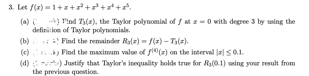 3. Let f(x) = 1+ x + x² + x³ + xª + x³.
(a)
.*) Find T3(x), the Taylor polynomial of f at x = 0 with degree 3 by using the
definition of Taylor polynomials.
(b)
: ) Find the remainder R3(x) = f(x) – T3(x).
(c)
k) Find the maximum value of f(4) (x) on the interval |x| < 0.1.
(d) r ) Justify that Taylor's inequality holds true for R3(0.1) using your result from
the previous question.
