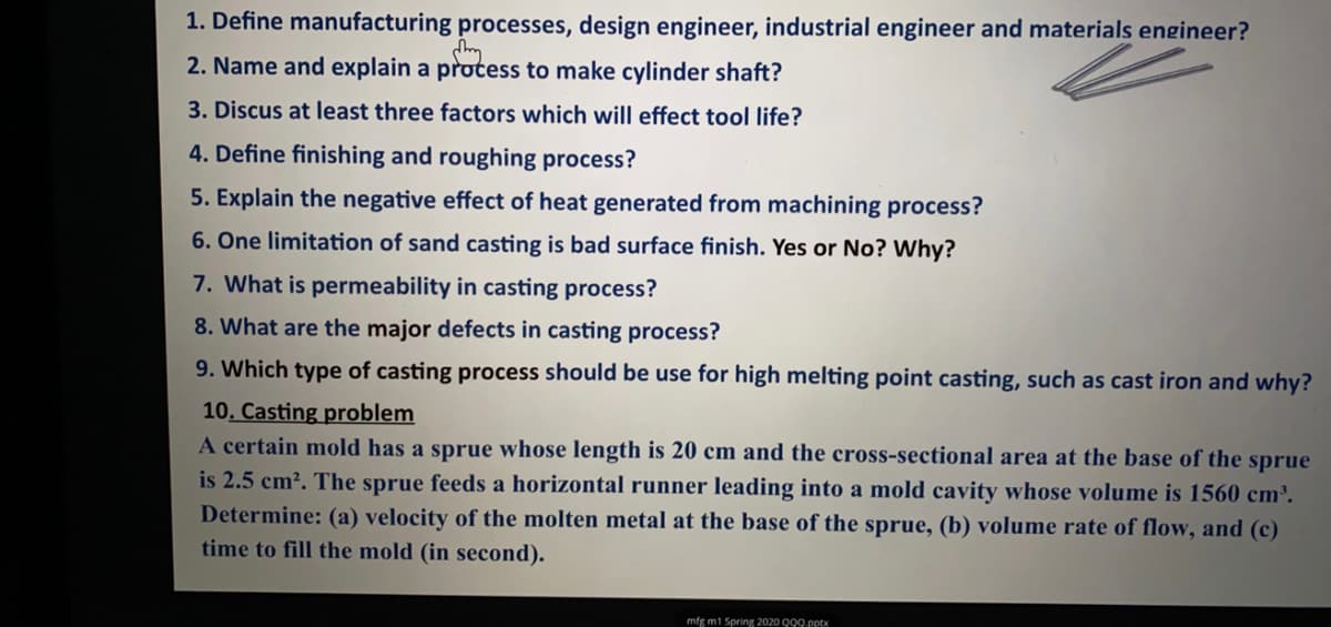 1. Define manufacturing processes, design engineer, industrial engineer and materials engineer?
2. Name and explain a protess to make cylinder shaft?
3. Discus at least three factors which will effect tool life?
4. Define finishing and roughing process?
5. Explain the negative effect of heat generated from machining process?
6. One limitation of sand casting is bad surface finish. Yes or No? Why?
7. What is permeability in casting process?
8. What are the major defects in casting process?
9. Which type of casting process should be use for high melting point casting, such as cast iron and why?
10. Casting problem
A certain mold has a sprue whose length is 20 cm and the cross-sectional area at the base of the sprue
is 2.5 cm?. The sprue feeds a horizontal runner leading into a mold cavity whose volume is 1560 cm³.
Determine: (a) velocity of the molten metal at the base of the sprue, (b) volume rate of flow, and (c)
time to fill the mold (in second).
mfg m1 Spring 2020 999.pptx
