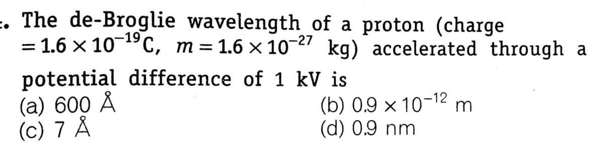 =. The de-Broglie wavelength of a proton (charge
= 1.6 x 10-19C, m=1.6 × 10-27 kg) accelerated through a
potential difference of 1 kV is
(a) 600 Å
(c) 7 Å
(b) 0.9 x 10-12
(d) 0.9 nm
