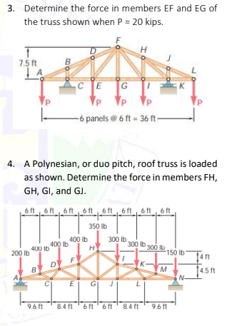 3. Determine the force in members EF and EG of
the truss shown when P = 20 kips.
H.
7.5 ft
E
G
-6 panels @6 ft = 36 ft-
4. A Polynesian, or duo pitch, roof truss is loaded
as shown. Determine the force in members FH,
GH, GI, and GJ.
6 ft6 ft6 ft 6 ft6 ft6 ft 6 ft6 ft
350 Ib
400 lb
400 Ib
400 Ib
300 lb.
H
300 lb 300 Ib
150 lb
200 lb
4 ft
M
14.5 ft
N-
B
E
G| J
L
9.6 ft
8.4 ft '6 ft' 6 ft' 8.4 ft
9.6 ft
