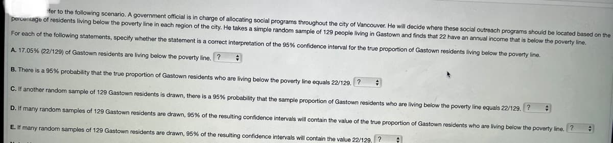 fer to the following scenario. A government official is in charge of allocating social programs throughout the city of Vancouver. He will decide where these social outreach programs should be located based on the
percentage of residents living below the poverty line in each region of the city. He takes a simple random sample of 129 people living in Gastown and finds that 22 have an annual income that is below the poverty line.
For each of the following statements, specify whether the statement is a correct interpretation of the 95% confidence interval for the true proportion of Gastown residents living below the poverty line.
A. 17.05% (22/129) of Gastown residents are living below the poverty line. ?
B. There is a 95% probability that the true proportion of Gastown residents who are living below the poverty line equals 22/129.
C. If another random sample of 129 Gastown residents is drawn, there is a 95% probability that the sample proportion of Gastown residents who are living below the poverty line equals 22/129. ?
D. If many random samples of 129 Gastown residents are drawn, 95% of the resulting confidence intervals will contain the value of the true proportion of Gastown residents who are living below the poverty line. ?
E. If many random samples of 129 Gastown residents are drawn, 95% of the resulting confidence intervals will contain the value 22/129.
