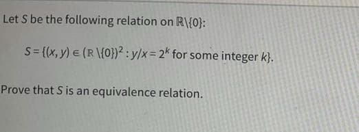 Let S be the following relation on R\{0}:
S = {(x, y) = (R\{0})2: y/x = 2k for some integer k}.
Prove that S is an equivalence relation.