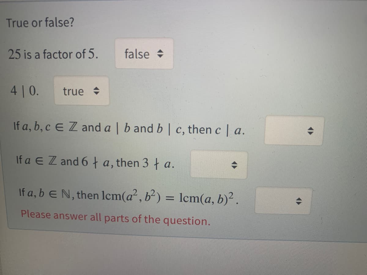 True or false?
25 is a factor of 5.
false +
4 | 0.
true +
If a, b, c E Z and a | b and b | c, then c | a.
If a E Z and 6t a, then 3 † a.
If a, b EN, then lcm(a², b²) = lcm(a, b)².
Please answer all parts of the question.
