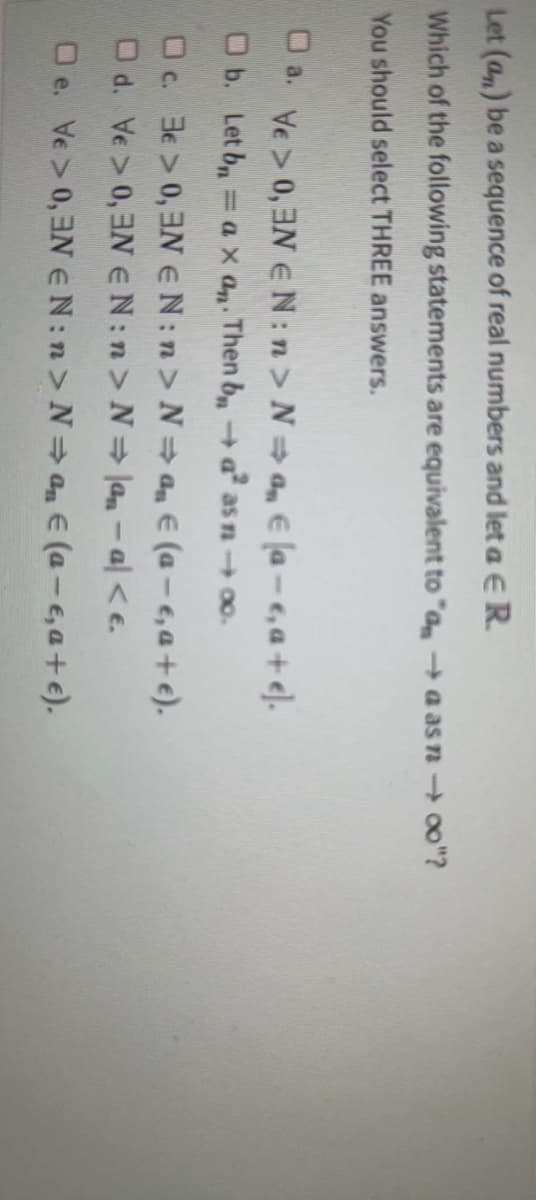 Let (an) be a sequence of real numbers and let a E R.
Which of the following statements are equivalent to "aa as n → ∞o"?
You should select THREE answers.
a.
0,3N:n> N⇒ a € [a-e,a+el.
b. Let bn = ax an. Then ba² as n → ∞o.
c. 3 > 0,3 EN:n> N⇒ a € (a-e, a + €).
Od. Ve > 0,3N EN:n > N⇒la - a| < e.
□e. Ve > 0, EN EN:n>N⇒a € (a-e, a + €).