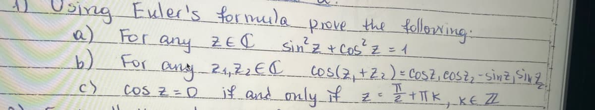 1
Using Euler's formula prove the following:
For any
2
ZEC
Sin²³² z + cos²³² z = 1
For any
2₁,7₂ EC
cos(7₁ +2₂) = COSZ, Cosz₂ - sinz, Sinz
ㅠ
cos z = 0 if and only if = = = +TTK, KE ZZ
b)
c)