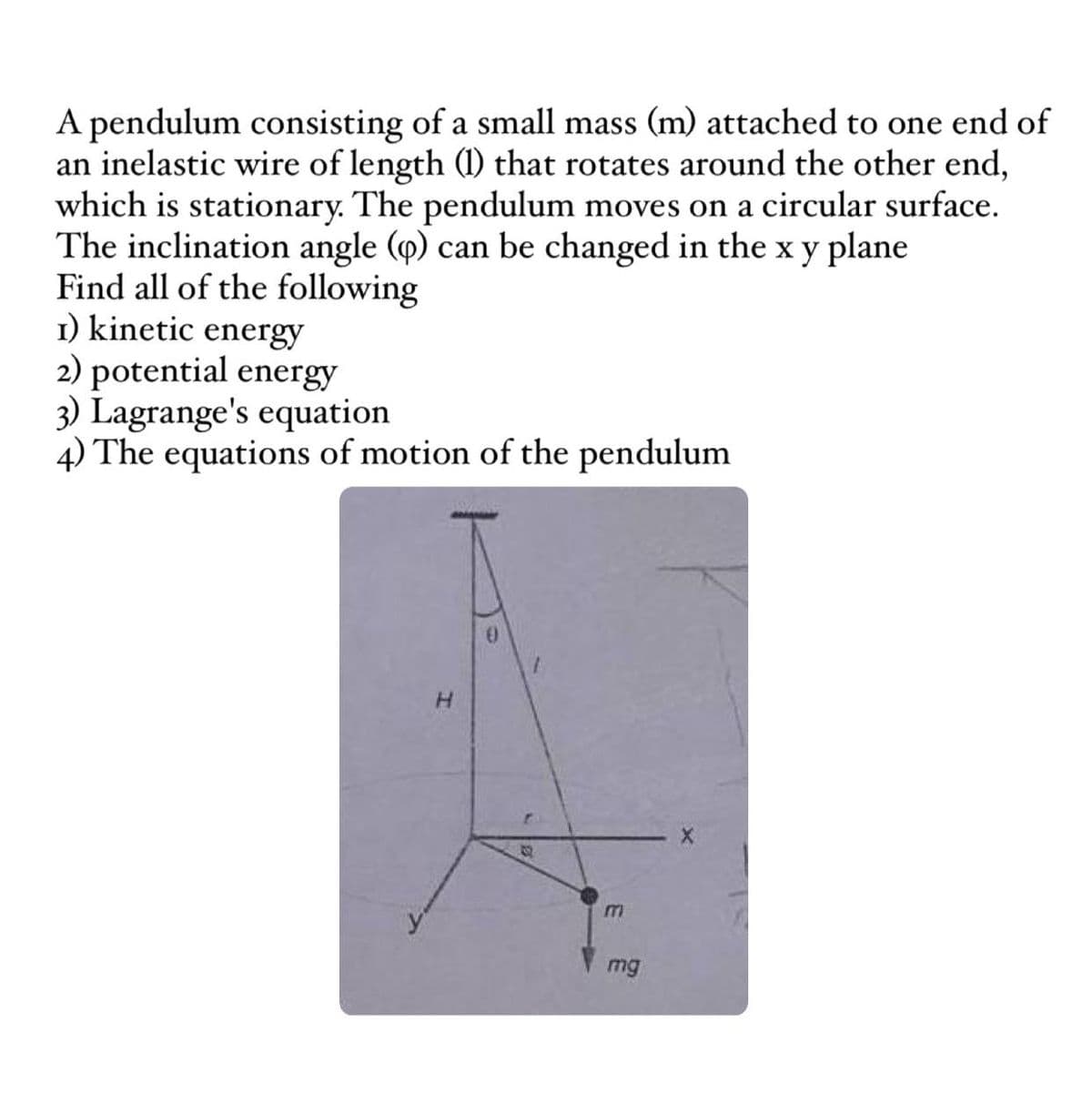 A pendulum consisting of a small mass (m) attached to one end of
an inelastic wire of length (1) that rotates around the other end,
which is stationary. The pendulum moves on a circular surface.
The inclination angle (p) can be changed in the x y plane
Find all of the following
1) kinetic energy
2) potential energy
3) Lagrange's equation
4) The equations of motion of the pendulum
H
m
mg