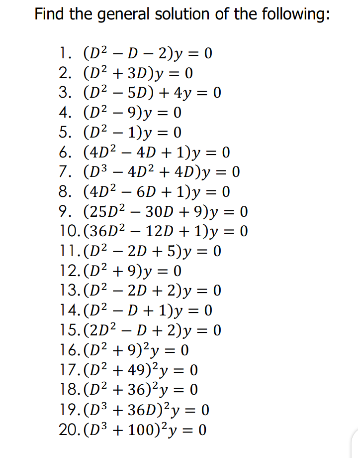 Find the general solution of the following:
1. (D² – D – 2)y = 0
2. (D² + 3D)y = 0
3. (D² – 5D) + 4y = 0
4. (D² – 9)y = 0
5. (D² – 1)y = 0
6. (4D? – 4D + 1)y = 0
7. (D³ – 4D² + 4D)y = 0
8. (4D2 – 6D + 1)y = 0
9. (25D² – 30D + 9)y = 0
10. (36D2 – 12D + 1)y = 0
11. (D2 – 2D + 5)y = 0
12. (D2 + 9)y = 0
13. (D² – 2D + 2)y = 0
14. (D² – D + 1)y = 0
15.(2D? – D + 2)y = 0
16. (D² + 9)²y = 0
17. (D² + 49)²y = 0
18. (D² + 36)²y = 0
19.(D³ + 36D)²y = 0
20. (D3 + 100)²y = 0
-
-
-
%3D
%3D
-
-
%3D
