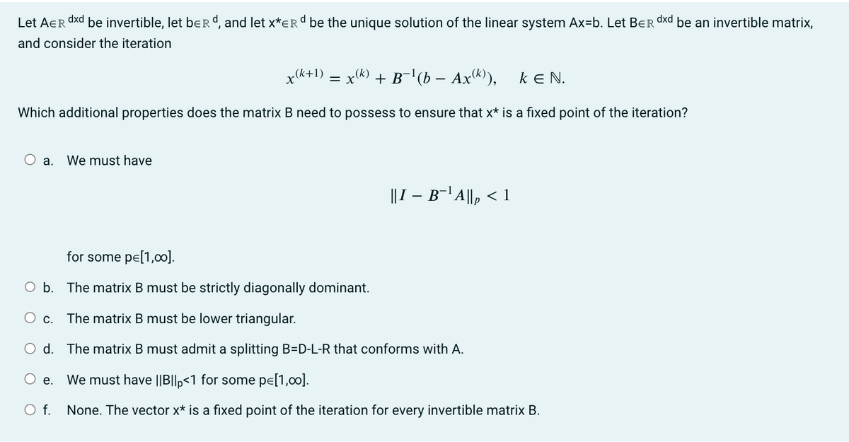 Let AER dxd be invertible, let berd, and let x*ER d be the unique solution of the linear system Ax=b. Let BER dxd be an invertible matrix,
and consider the iteration
x(k+1) = x(k) + B−¹(b − Ax(k)), KEN.
Which additional properties does the matrix B need to possess to ensure that x* is a fixed point of the iteration?
a.
We must have
for some pe[1,00].
O b. The matrix B must be strictly diagonally dominant.
c. The matrix B must be lower triangular.
||I – B¯¹ A||₂ < 1
d.
The matrix B must admit a splitting B-D-L-R that conforms with A.
O e. We must have ||B||p<1 for some pe[1,00].
O f. None. The vector x* is a fixed point of the iteration for every invertible matrix B.