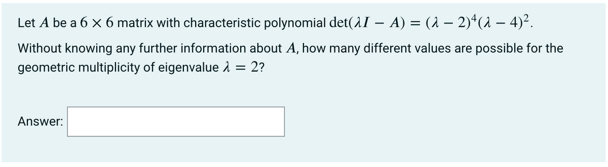 Let A be a 6 x 6 matrix with characteristic polynomial det(AI – A) = (1 – 2)*(1 – 4)².
Without knowing any further information about A, how many different values are possible for the
geometric multiplicity of eigenvalue 1 = 2?
Answer:
