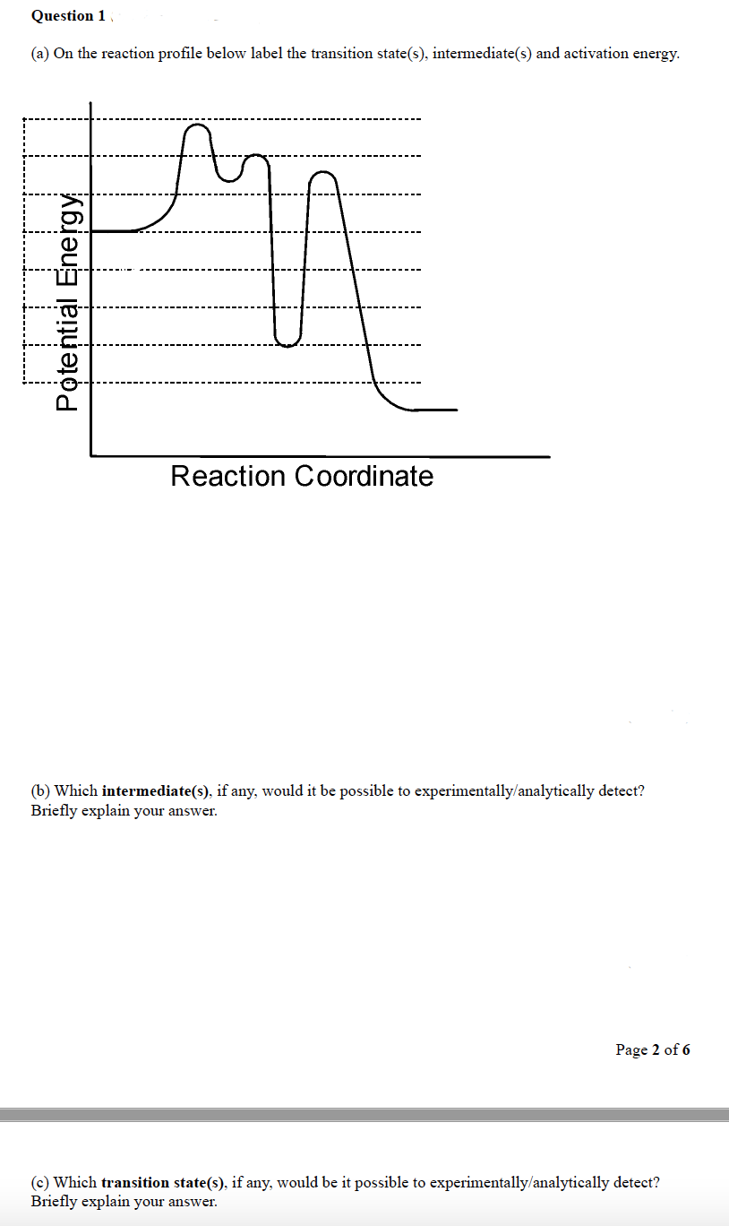 Question 1
(a) On the reaction profile below label the transition state(s), intermediate(s) and activation energy.
A
Potential Energy
Reaction Coordinate
(b) Which intermediate(s), if any, would it be possible to experimentally/analytically detect?
Briefly explain your answer.
Page 2 of 6
(c) Which transition state(s), if any, would be it possible to experimentally/analytically detect?
Briefly explain your answer.