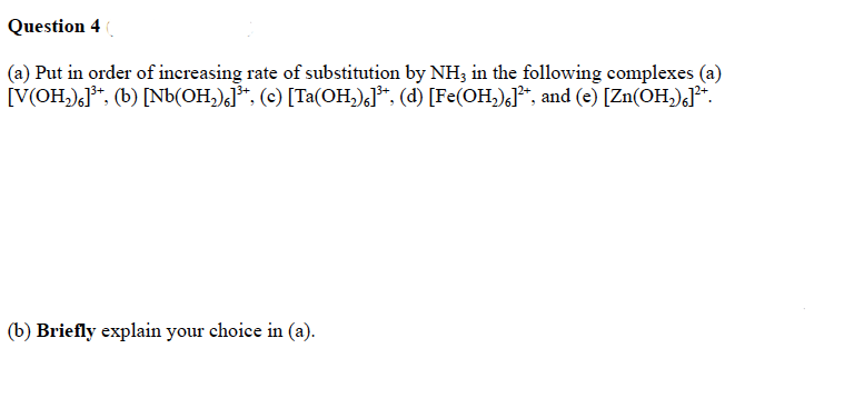 Question 4 (
(a) Put in order of increasing rate of substitution by NH3 in the following complexes (a)
[V(OH₂)]³+, (b) [Nb(OH₂)]³+, (c) [Ta(OH₂)]³+, (d) [Fe(OH₂)]²*, and (e) [Zn(OH₂)]²+.
(b) Briefly explain your choice in (a).