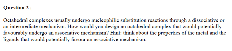 Question 2
Octahedral complexes usually undergo nucleophilic substitution reactions through a dissociative or
an intermediate mechanism. How would you design an octahedral complex that would potentially
favourably undergo an associative mechanism? Hint: think about the properties of the metal and the
ligands that would potentially favour an associative mechanism.