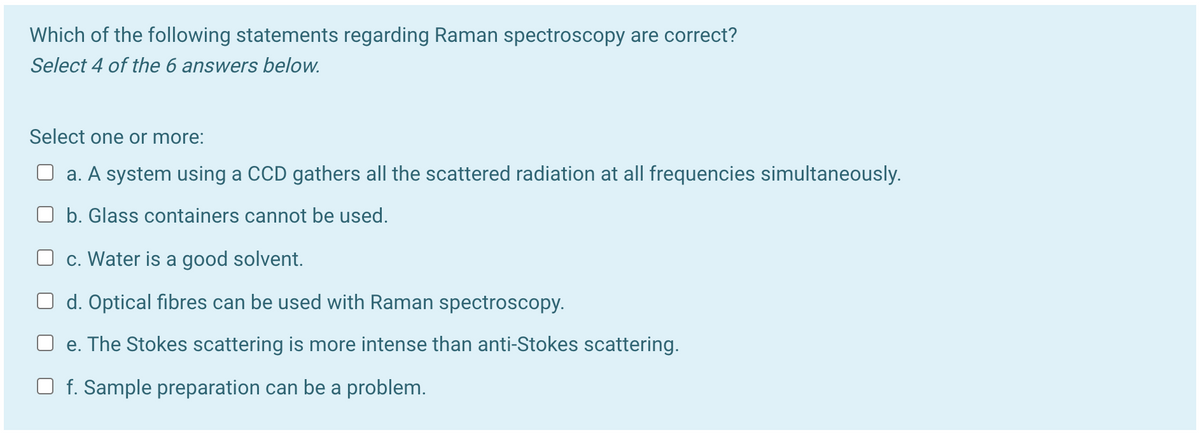 Which of the following statements regarding Raman spectroscopy are correct?
Select 4 of the 6 answers below.
Select one or more:
a. A system using a CCD gathers all the scattered radiation at all frequencies simultaneously.
b. Glass containers cannot be used.
c. Water is a good solvent.
O d. Optical fibres can be used with Raman spectroscopy.
O e. The Stokes scattering is more intense than anti-Stokes scattering.
O f. Sample preparation can be a problem.
