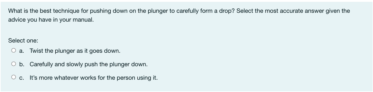 What is the best technique for pushing down on the plunger to carefully form a drop? Select the most accurate answer given the
advice you have in your manual.
Select one:
O a.
Twist the plunger as it goes down.
O b. Carefully and slowly push the plunger down.
О с.
It's more whatever works for the person using it.
