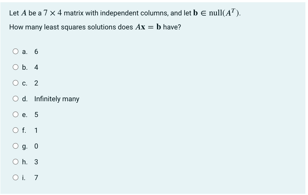 Let A be a 7 x 4 matrix with independent columns, and let b E null(AT).
=
How many least squares solutions does Ax
: b have?
a. 6
b. 4
C. 2
Od. Infinitely many
e. 5
f. 1
g. 0
h. 3
O i. 7