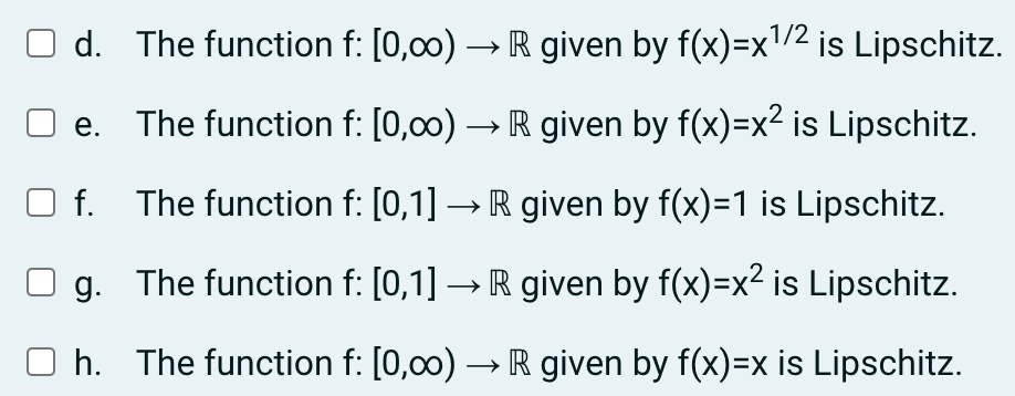 d. The function f: [0,00) → R given by f(x)=x¹/2 is Lipschitz.
The function f: [0,00) → R given by f(x)=x² is Lipschitz.
f.
The function f: [0,1] → R given by f(x)=1 is Lipschitz.
g. The function f: [0,1] → R given by f(x)=x² is Lipschitz.
Oh. The function f: [0,00)→ R given by f(x)=x is Lipschitz.
e.