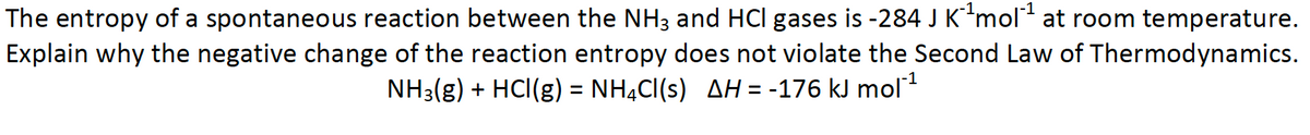 The entropy of a spontaneous reaction between the NH3 and HCI gases is -284 J K´¹mol¹ at room temperature.
Explain why the negative change of the reaction entropy does not violate the Second Law of Thermodynamics.
NH3(g) + HCl(g) = NH4Cl(s) AH = -176 kJ mol¯¹
-1