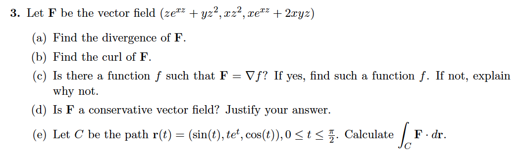 3. Let F be the vector field (ze*z + yz², xz², xe"z + 2xyz)
(a) Find the divergence of F.
(b) Find the curl of F.
(c) Is there a function f such that F = Vƒ? If yes, find such a function f. If not, explain
why not.
(d) Is F a conservative vector field? Justify your answer.
(e) Let C be the path r(t) = (sin(t), teʻ, cos(t)), 0 < t < 5. Calculate
F. dr.
