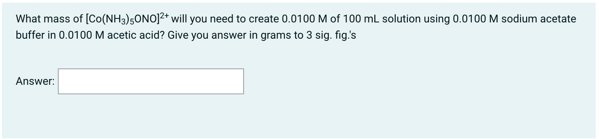 What mass of [Co(NH3)5ONO]2* will you need to create 0.0100 M of 100 mL solution using 0.0100 M sodium acetate
buffer in 0.0100 M acetic acid? Give you answer in grams to 3 sig. fig.'s
Answer:
