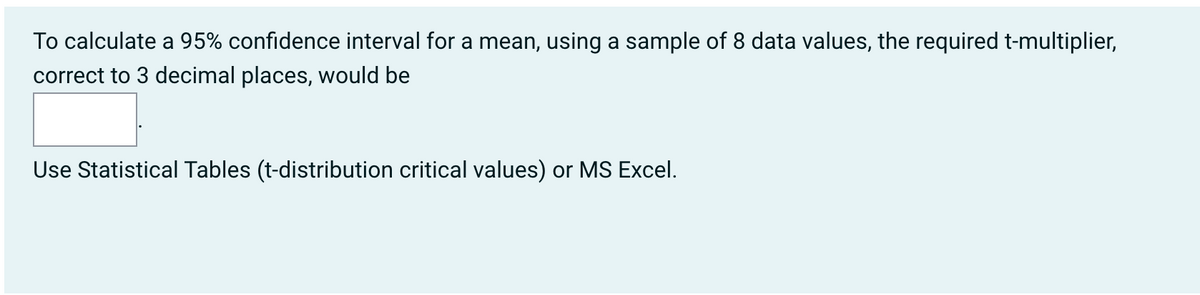 To calculate a 95% confidence interval for a mean, using a sample of 8 data values, the required t-multiplier,
correct to 3 decimal places, would be
Use Statistical Tables (t-distribution critical values) or MS Excel.