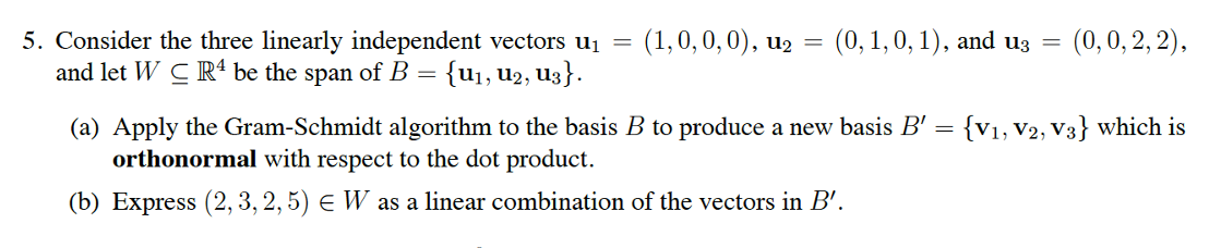 5. Consider the three linearly independent vectors U₁ = (1, 0, 0, 0), u₂ = (0, 1, 0, 1), and u3 = (0, 0, 2, 2),
and let WC R4 be the span of B = {U₁, U₂, U3}.
(a) Apply the Gram-Schmidt algorithm to the basis B to produce a new basis B' = {V₁, V2, V3} which is
orthonormal with respect to the dot product.
(b) Express (2, 3, 2, 5) € W as a linear combination of the vectors in B'.