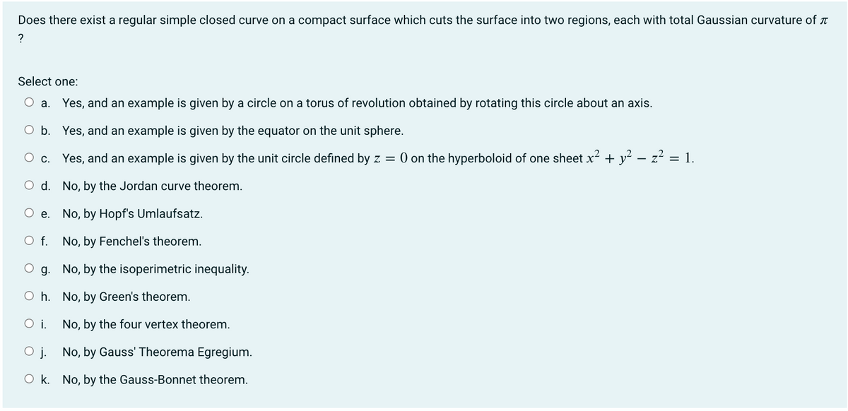 Does there exist a regular simple closed curve on a compact surface which cuts the surface into two regions, each with total Gaussian curvature of
?
Select one:
O a. Yes, and an example is given by a circle on a torus of revolution obtained by rotating this circle about an axis.
O b.
Yes, and an example is given by the equator on the unit sphere.
c.
Yes, and an example is given by the unit circle defined by z = 0 on the hyperboloid of one sheet x² + y² − z² = 1.
O d.
No, by the Jordan curve theorem.
No, by Hopf's Umlaufsatz.
No, by Fenchel's theorem.
No, by the isoperimetric inequality.
No, by Green's theorem.
No, by the four vertex theorem.
Oj.
No, by Gauss' Theorema Egregium.
Ok. No, by the Gauss-Bonnet theorem.
e.
O f.
g.
Oh.
O i.