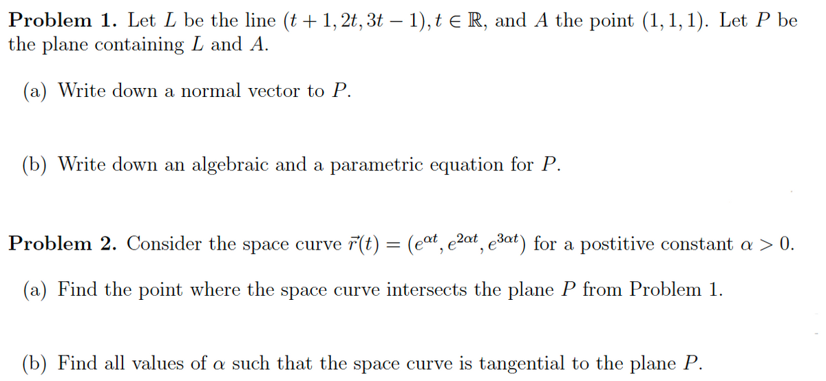 Problem 1. Let L be the line (t + 1, 2t, 3t – 1), t e R, and A the point (1, 1, 1). Let P be
the plane containing L and A.
(a) Write down a normal vector to P.
(b) Write down an algebraic and a parametric equation for P.
Problem 2. Consider the space curve 7(t) = (eat, e2at, e3at) for a postitive constant a > 0.
(a) Find the point where the space curve intersects the plane P from Problem 1.
(b) Find all values of a such that the space curve is tangential to the plane P.
