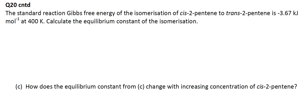 Q20 cntd
The standard reaction Gibbs free energy of the isomerisation of cis-2-pentene to trans-2-pentene is -3.67 kJ
mol¹ at 400 K. Calculate the equilibrium constant of the isomerisation.
(c) How does the equilibrium constant from (c) change with increasing concentration of cis-2-pentene?