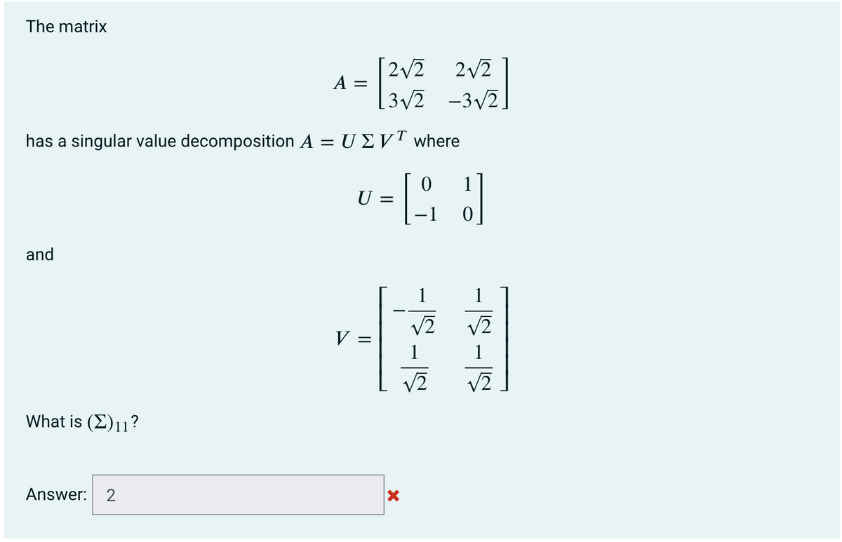 The matrix
[2v2
2/2
A =
[3v2 -3v2.
has a singular value decomposition A = U EV™ where
1
U
and
1
V2
V2
V =
1
V2
V2
What is (E)11?
Answer: 2
