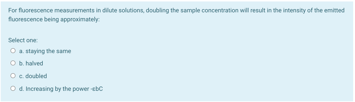 For fluorescence measurements in dilute solutions, doubling the sample concentration will result in the intensity of the emitted
fluorescence being approximately:
Select one:
a. staying the same
O b. halved
O c. doubled
O d. Increasing by the power -ɛbC
