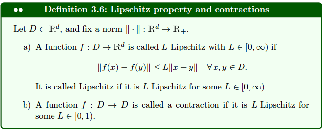 Definition 3.6: Lipschitz property and contractions
Let DC Rd, and fix a norm ||· || : Rd → R+.
a) A function f : D → Rd is called L-Lipschitz with L € [0, ∞) if
||f(x) = f(y)|| ≤L||xy|| Vr, y = D.
It is called Lipschitz if it is L-Lipschitz for some L € [0, ∞).
b) A function f : D → D is called a contraction if it is L-Lipschitz for
some L € [0, 1).