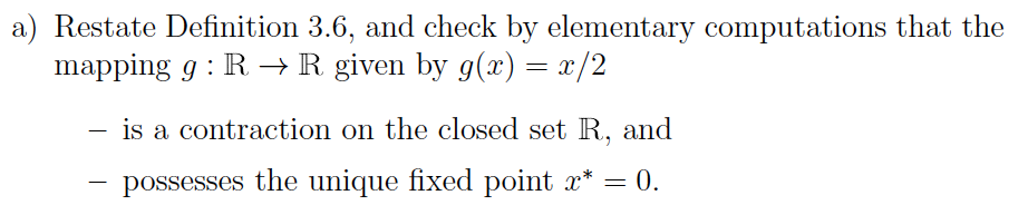 a) Restate Definition 3.6, and check by elementary computations that the
mapping g: R → R given by g(x) = x/2
is a contraction on the closed set R, and
possesses the unique fixed point x* = 0.
