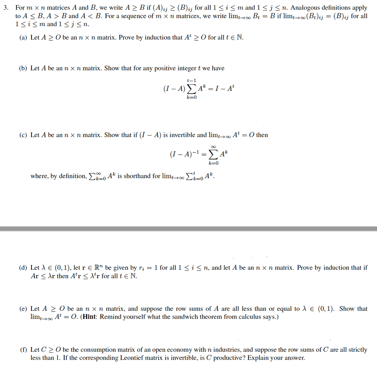 For m x n matrices A and B, we write A > B if (A);j > (B)ij for all 1 < i< m and 1 <j<n. Analogous definitions apply
to A < B, A > B and A < B. For a sequence of m x n matrices, we write lim→∞ Bt = B if lim-(Bt)ij = (B)ij for all
1<i<m and 1 <j< n.
3.
(a) Let A > O be an n x n matrix. Prove by induction that At > O for all t e N.
(b) Let A be an n x n matrix. Show that for any positive integer t we have
t-1
(I – A) A* = I – A'
-
k=0
(c) Let A be an n x n matrix. Show that if (I – A) is invertible and limt At = O then
(I – A)-1 = A*
k=0
where, by definition, , Ak is shorthand for limt→0∞ E-0 Ak.
k=0
k=0
(d) Let A e (0,1), let r e R" be given by ri = 1 for all1 < i< n, and let A be an n x n matrix. Prove by induction that if
Ar < Ar then Aťr < \*r for all t e N.
(e) Let A > 0 be an n x n matrix, and suppose the row sums of A are all less than or equal to A E (0, 1). Show that
lim At = O. (Hint: Remind yourself what the sandwich theorem from calculus says.)
(f) Let C > O be the consumption matrix of an open economy with n industries, and suppose the row sums of C are all strictly
less than 1. If the corresponding Leontief matrix is invertible, is C productive? Explain your answer.
