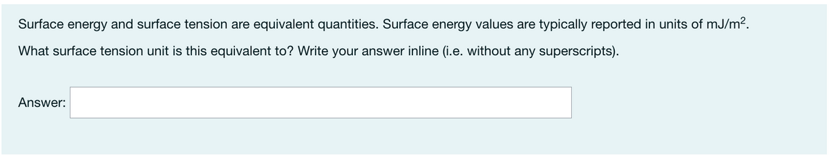 Surface energy and surface tension are equivalent quantities. Surface energy values are typically reported in units of mJ/m2.
What surface tension unit is this equivalent to? Write your answer inline (i.e. without any superscripts).
Answer:
