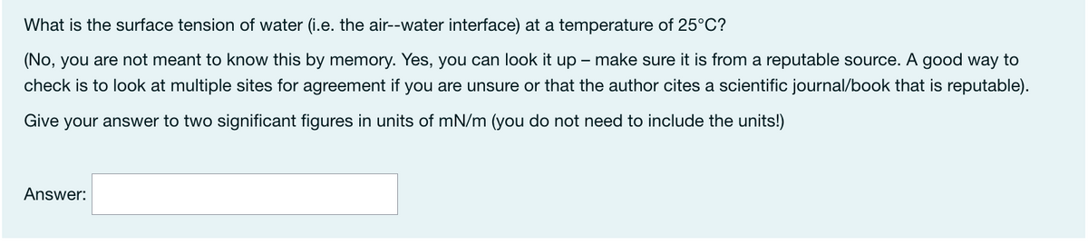 What is the surface tension of water (i.e. the air--water interface) at a temperature of 25°C?
(No, you are not meant to know this by memory. Yes, you can look it up – make sure it is from a reputable source. A good way to
check is to look at multiple sites for agreement if you are unsure or that the author cites a scientific journal/book that is reputable).
Give your answer to two significant figures in units of mN/m (you do not need to include the units!)
Answer:
