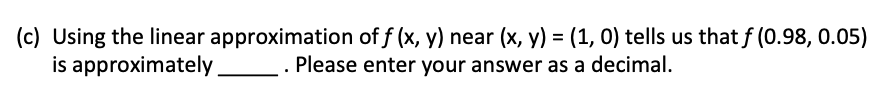 (c) Using the linear approximation of f (x, y) near (x, y) = (1, 0) tells us that f (0.98, 0.05)
is approximately
Please enter your answer as a decimal.
