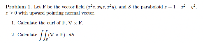 Problem 1. Let F be the vector field (2²z, ryz, r²y), and S the paraboloid z = 1- a2 – y²,
2 2 0 with upward pointing normal vector.
1. Calculate the curl of F, V x F.
2. Calculate
(V x F) · dS.
