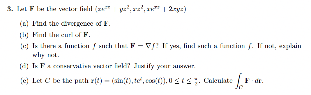 3. Let F be the vector field (ze"2 + yz², xz², :
, xeTz
+ 2xyz)
(a) Find the divergence of F.
(b) Find the curl of F.
(c) Is there a function f such that F =
why not.
Vƒ? If yes, find such a function f. If not, explain
(d) Is F a conservative vector field? Justify your answer.
(e) Let C be the path r(t) = (sin(t), te*, cos(t)), 0 <t< . Calculate
F. dr.
