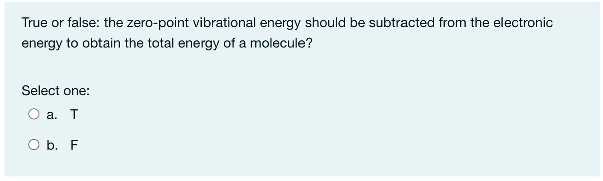 True or false: the zero-point vibrational energy should be subtracted from the electronic
energy to obtain the total energy of a molecule?
Select one:
а.
T
O b. F
