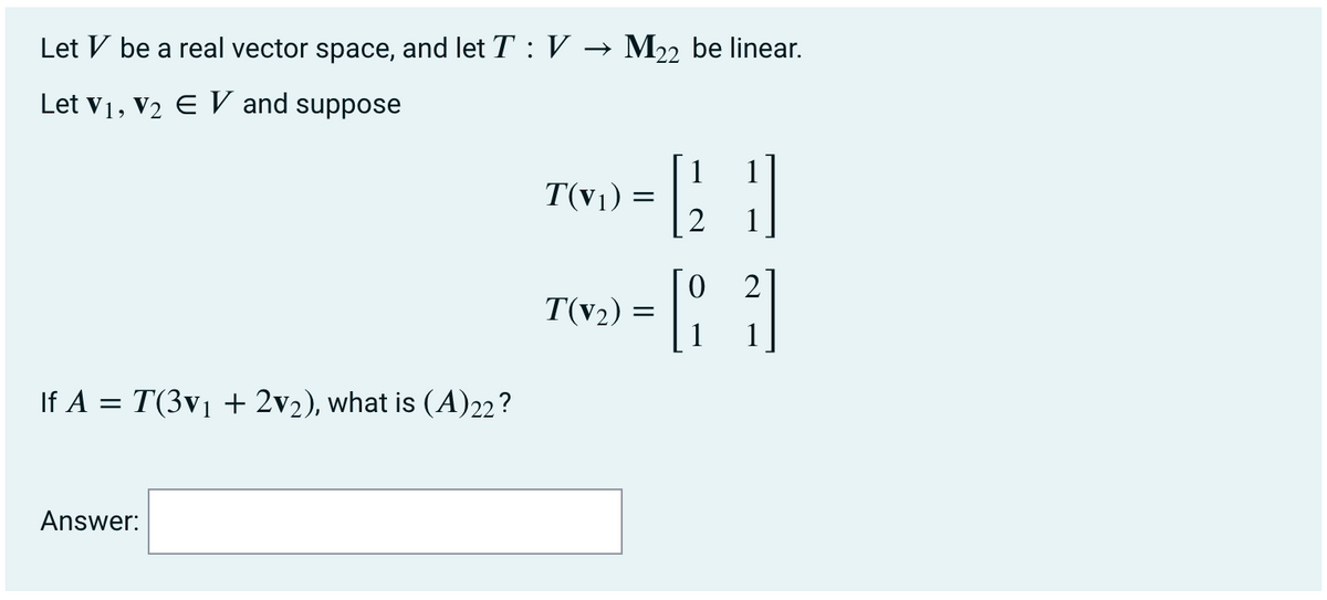 Let V be a real vector space, and let T : V → M22 be linear.
Let v1, V2 E V and suppose
1
T(v1) =
2
2
T(v2)
If A = T(3v1 + 2v2),
(A)22?
Answer:
