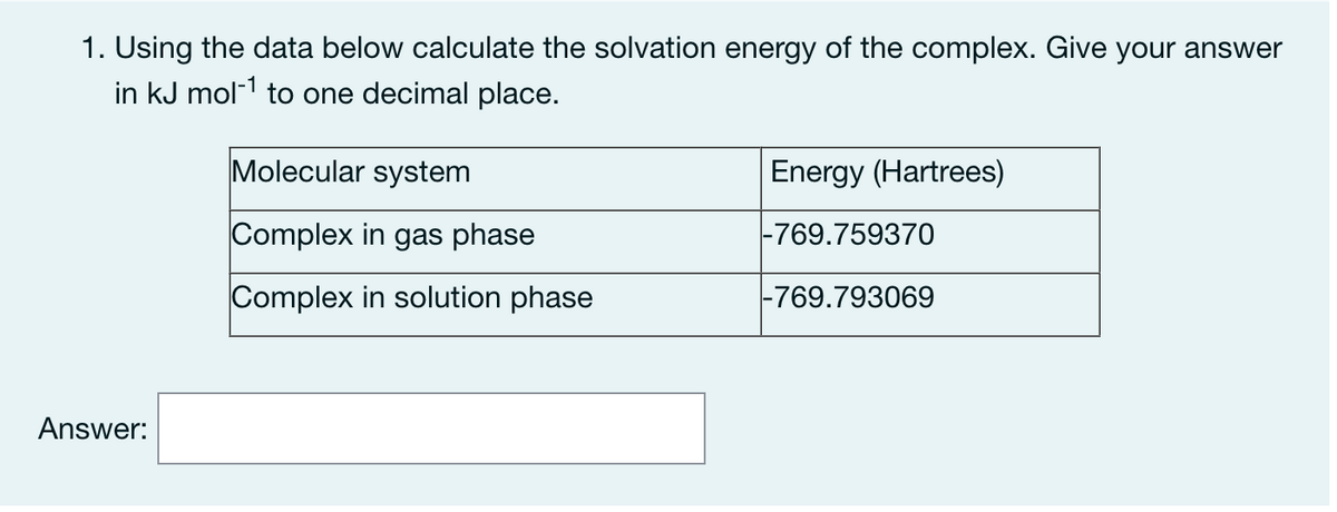 1. Using the data below calculate the solvation energy of the complex. Give your answer
in kJ mol-1 to one decimal place.
Molecular system
Energy (Hartrees)
Complex in gas phase
|-769.759370
Complex in solution phase
|-769.793069
Answer:
