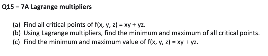 Q15 – 7A Lagrange multipliers
(a) Find all critical points of f(x, y, z) = xy + yz.
(b) Using Lagrange multipliers, find the minimum and maximum of all critical points.
(c) Find the minimum and maximum value of f(x, y, z) = xy + yz.
