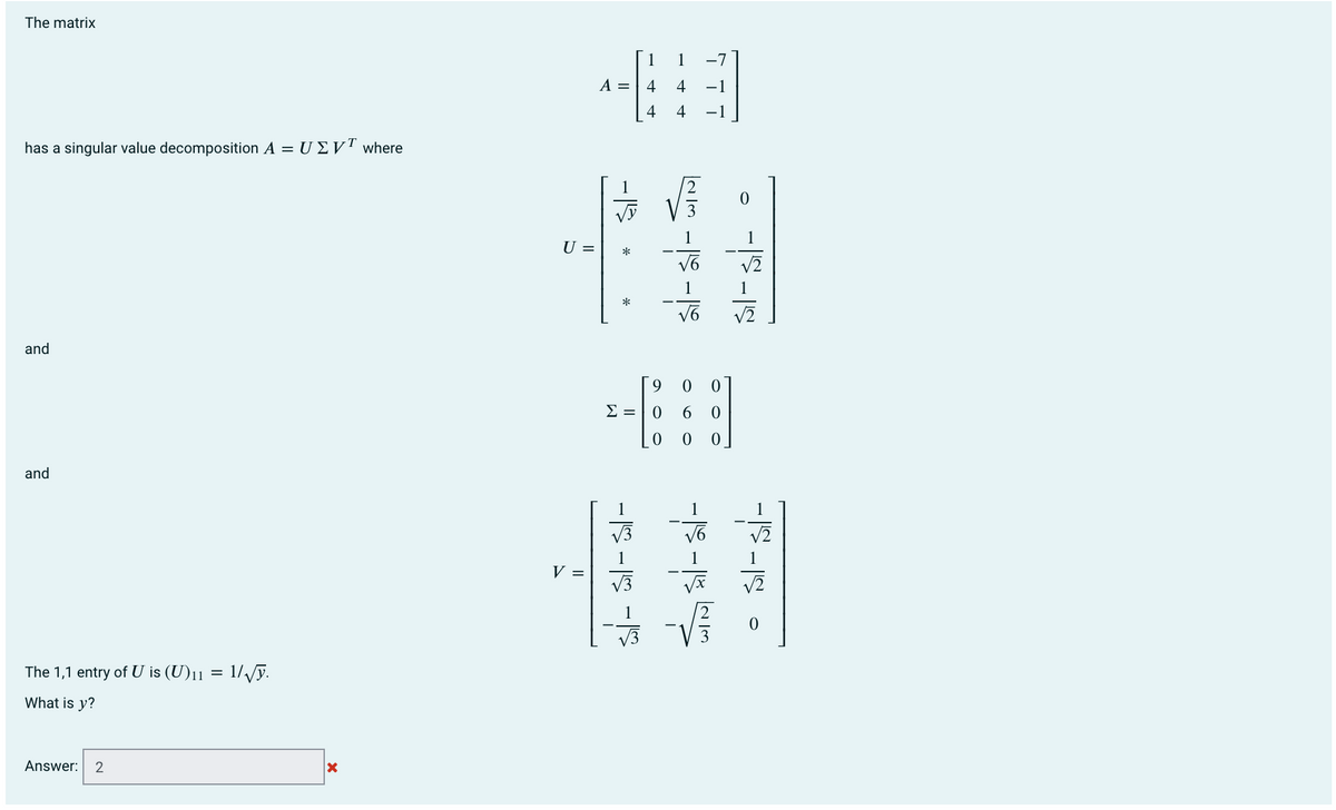 The matrix
1
-7
A = | 4
4
-1
4
-1
has a singular value decomposition A = U E VT where
1
1
1
U =
*
V2
1
and
Σ0
and
1
1
V3
V2
1
V =
V3
V3
The 1,1 entry of U is (U)11
1//ỹ.
What is y?
Answer:
2
