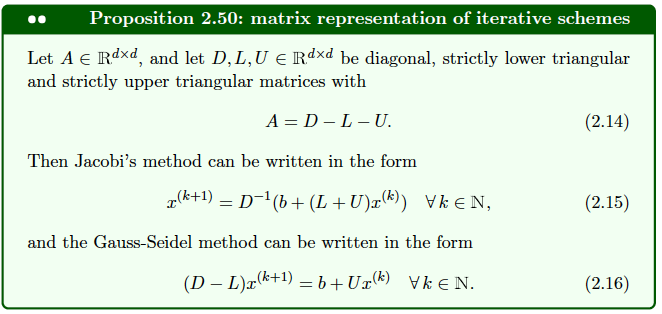Proposition 2.50: matrix representation of iterative schemes
Let A € Rdxd, and let D, L, U € Rdxd be diagonal, strictly lower triangular
and strictly upper triangular matrices with
A = D-L-U.
Then Jacobi's method can be written in the form
x(k+¹) = D−¹(b + (L + U)x(k)) Vk ≤N,
and the Gauss-Seidel method can be written in the form
(D − L)x(k+¹) = b +Ur(k) Vk €N.
(2.14)
(2.15)
(2.16)