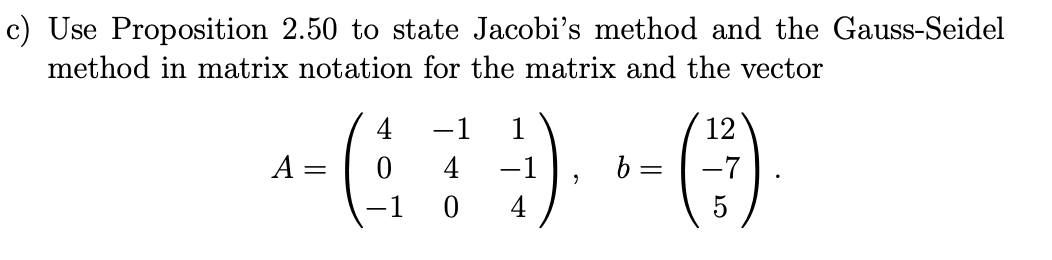 c) Use Proposition 2.50 to state Jacobi's method and the Gauss-Seidel
method in matrix notation for the matrix and the vector
12
+- ( 7 ) - ()
A = =
4
b =
2
0 4
5