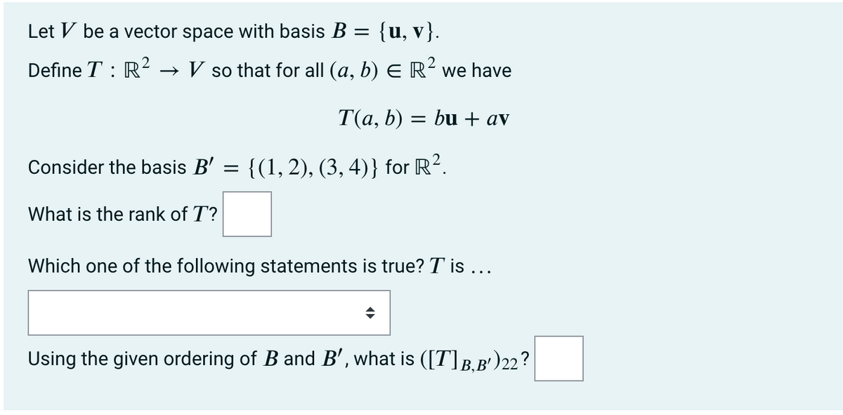 Let V be a vector space with basis B = {u, v}.
Define T : R² → V so that for all (a, b) E R² we have
T(a, b) = bu + av
Consider the basis B' =
{(1, 2), (3, 4)} for R².
What is the rank of T?
Which one of the following statements is true? T' is …..
Using the given ordering of B and B', what is ([T] B, B¹) 22?