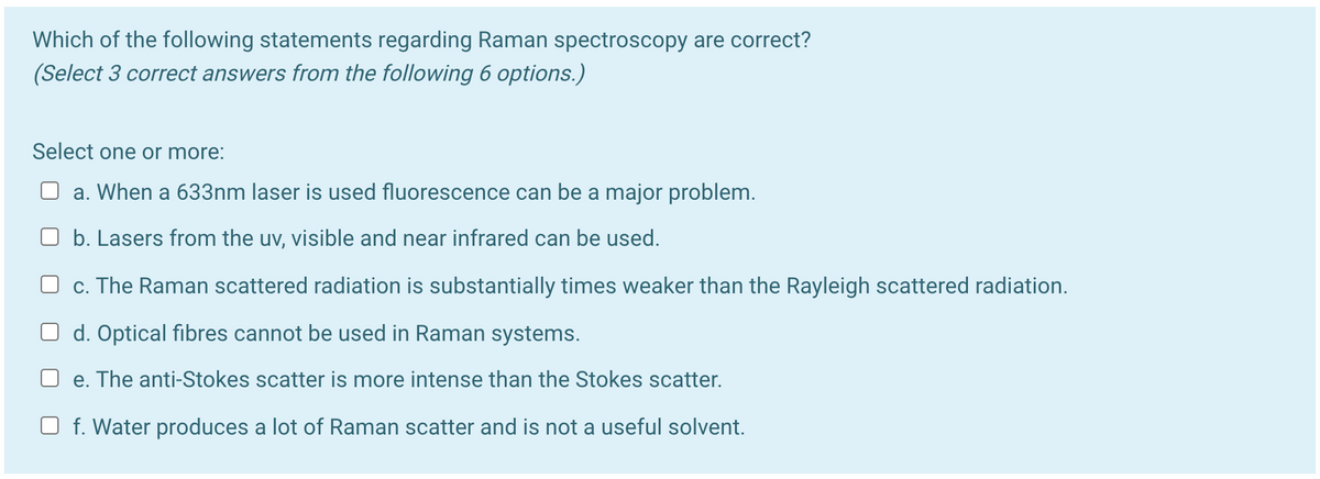 Which of the following statements regarding Raman spectroscopy are correct?
(Select 3 correct answers from the following 6 options.)
Select one or more:
a. When a 633nm laser is used fluorescence can be a major problem.
O b. Lasers from the uv, visible and near infrared can be used.
O c. The Raman scattered radiation is substantially times weaker than the Rayleigh scattered radiation.
O d. Optical fibres cannot be used in Raman systems.
e. The anti-Stokes scatter is more intense than the Stokes scatter.
O f. Water produces a lot of Raman scatter and is not a useful solvent.
