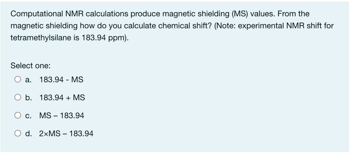 Computational NMR calculations produce magnetic shielding (MS) values. From the
magnetic shielding how do you calculate chemical shift? (Note: experimental NMR shift for
tetramethylsilane is 183.94 ppm).
Select one:
а.
183.94 - MS
O b. 183.94 + MS
С.
MS – 183.94
d. 2×MS – 183.94
